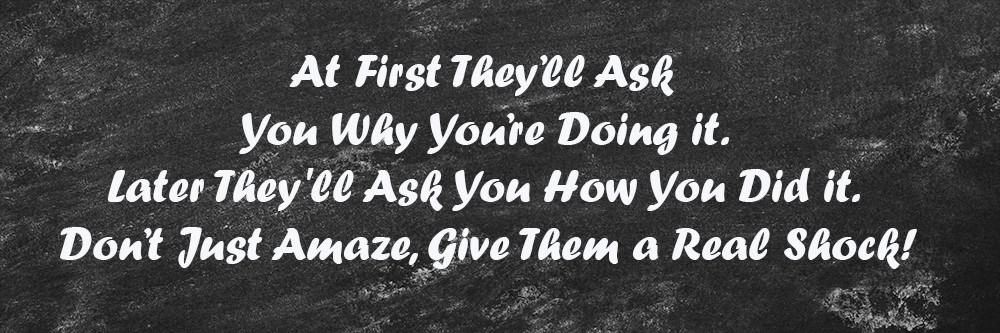 At First They’ll Ask You Why You’re Doing it. Later They'll Ask You How You Did it. Don’t Just Amaze, Give Them a Real Shock!